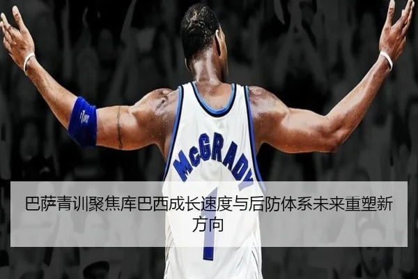 巴萨青训聚焦库巴西成长速度与后防体系未来重塑新方向