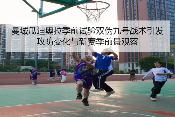 曼城瓜迪奥拉季前试验双伪九号战术引发攻防变化与新赛季前景观察