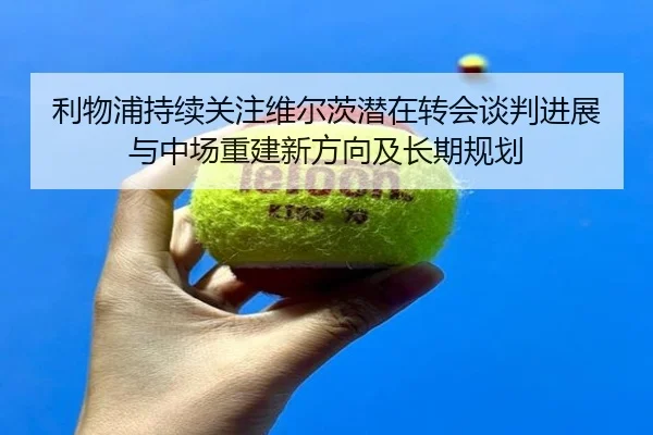 利物浦持续关注维尔茨潜在转会谈判进展与中场重建新方向及长期规划