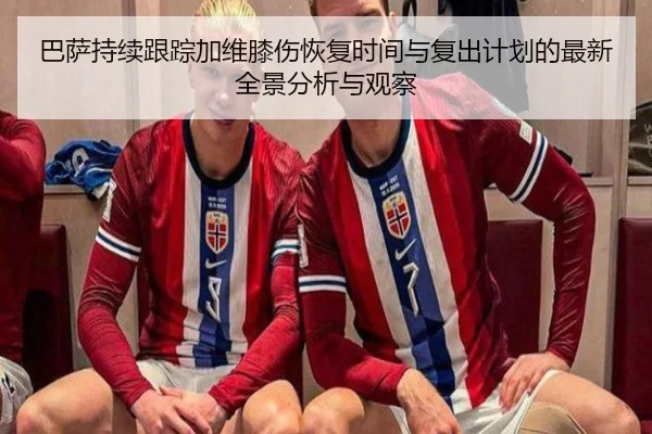 巴萨持续跟踪加维膝伤恢复时间与复出计划的最新全景分析与观察