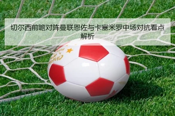切尔西前瞻对阵曼联恩佐与卡塞米罗中场对抗看点解析