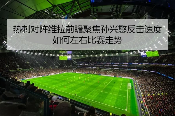 热刺对阵维拉前瞻聚焦孙兴慜反击速度如何左右比赛走势